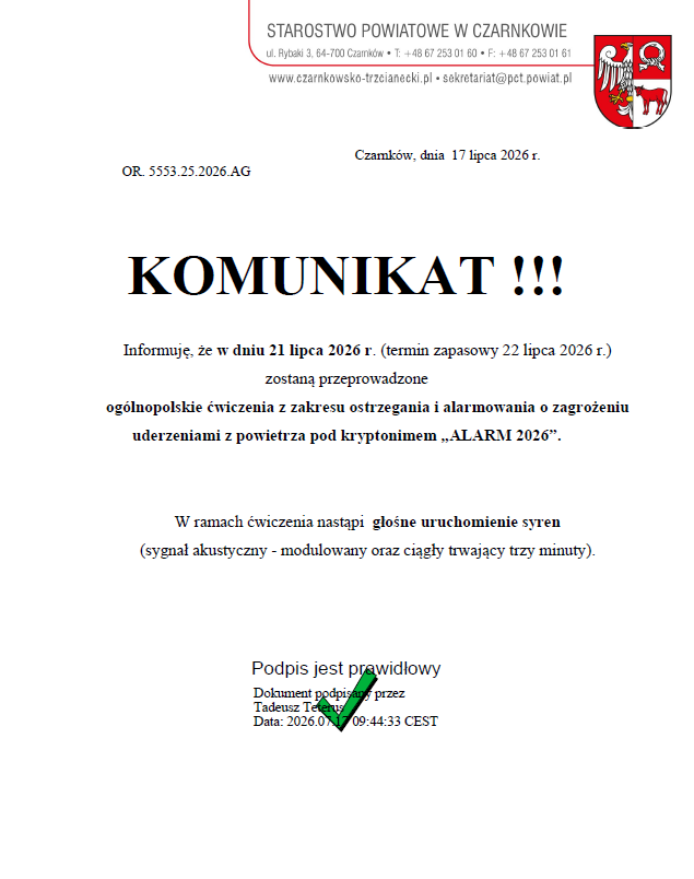OR. 5553.25.2026.AG STAROSTWO POWIATOWE W CZARNKOWIE ul. Rybaki 3, 64-700 Czamków T: +48 67 253 01 60 F: +48 67 253 01 61 www.czarnkowsko-trzcianecki.pl - sekretariat@pct.powiat.pl Czamków, dnia 17 lipca 2026 r. KOMUNIKAT !!! Informuję, że w dniu 21 lipca 2026 r. (termin zapasowy 22 lipca 2026 r.) zostaną przeprowadzone ogólnopolskie ćwiczenia z zakresu ostrzegania i alarmowania o zagrożeniu uderzeniami z powietrza pod kryptonimem „ALARM 2026”. W ramach ćwiczenia nastąpi głośne uruchomienie syren (sygnał akustyczny - modulowany oraz ciągły trwający trzy minuty). Podpis jest prawidłowy Dokument podpisany przez Tadeusz Teters Data: 2026.017 09:44:33 CEST